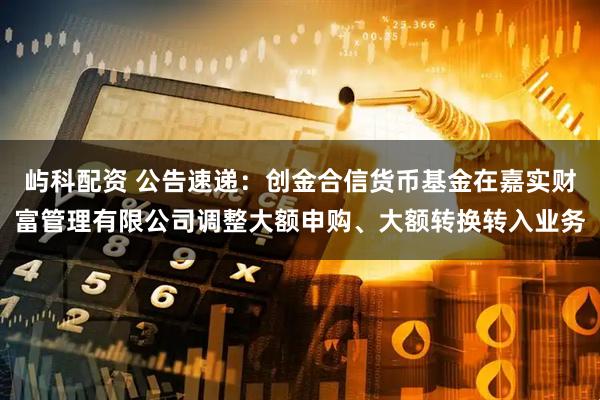 屿科配资 公告速递：创金合信货币基金在嘉实财富管理有限公司调整大额申购、大额转换转入业务