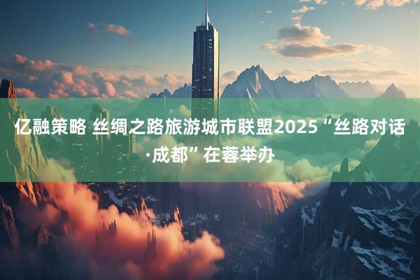 亿融策略 丝绸之路旅游城市联盟2025“丝路对话·成都”在蓉举办
