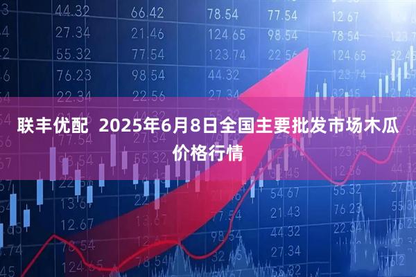 联丰优配  2025年6月8日全国主要批发市场木瓜价格行情