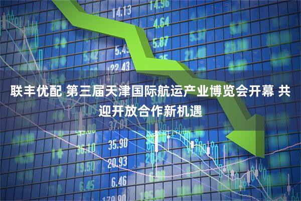 联丰优配 第三届天津国际航运产业博览会开幕 共迎开放合作新机遇