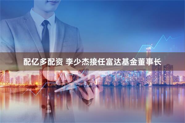 配亿多配资 李少杰接任富达基金董事长