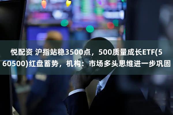 悦配资 沪指站稳3500点，500质量成长ETF(560500)红盘蓄势，机构：市场多头思维进一步巩固