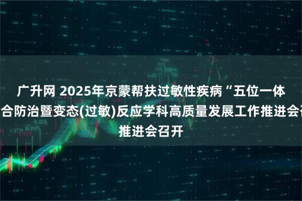 广升网 2025年京蒙帮扶过敏性疾病“五位一体”综合防治暨变态(过敏)反应学科高质量发展工作推进会召开