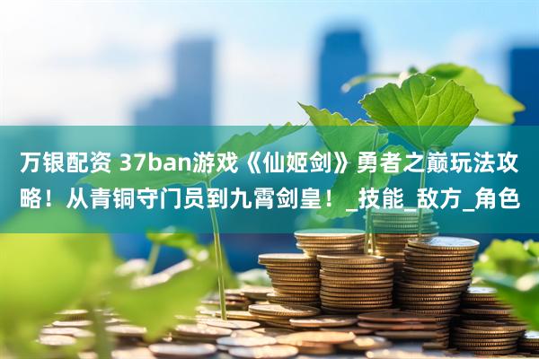 万银配资 37ban游戏《仙姬剑》勇者之巅玩法攻略！从青铜守门员到九霄剑皇！_技能_敌方_角色
