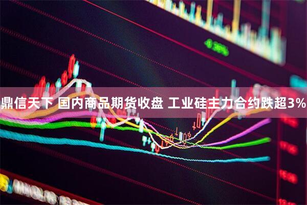 鼎信天下 国内商品期货收盘 工业硅主力合约跌超3%