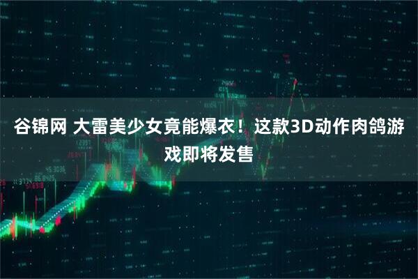 谷锦网 大雷美少女竟能爆衣！这款3D动作肉鸽游戏即将发售