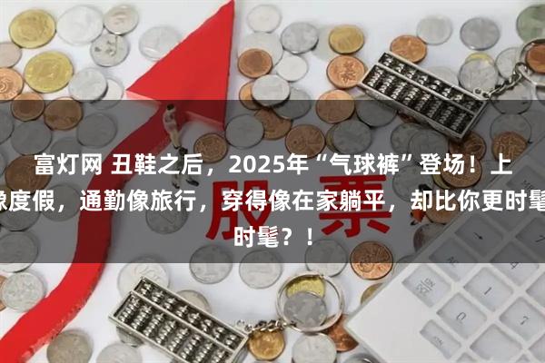 富灯网 丑鞋之后，2025年“气球裤”登场！上班像度假，通勤像旅行，穿得像在家躺平，却比你更时髦？！
