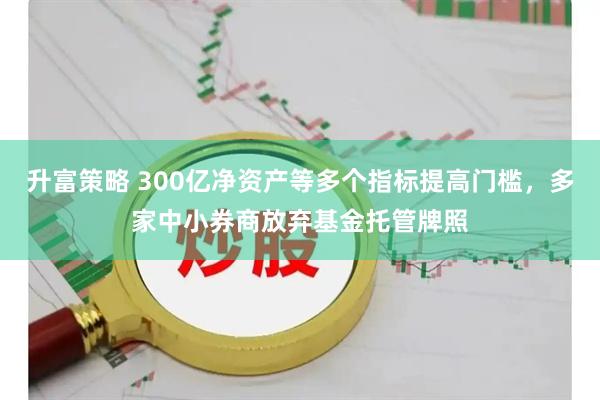 升富策略 300亿净资产等多个指标提高门槛，多家中小券商放弃基金托管牌照