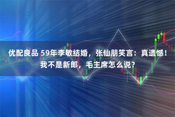 优配良品 59年李敏结婚，张仙朋笑言：真遗憾！我不是新郎，毛主席怎么说？