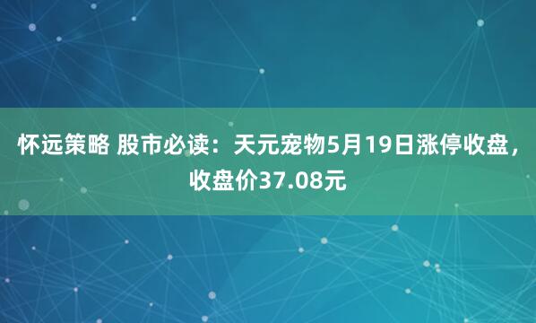 怀远策略 股市必读：天元宠物5月19日涨停收盘，收盘价37.08元
