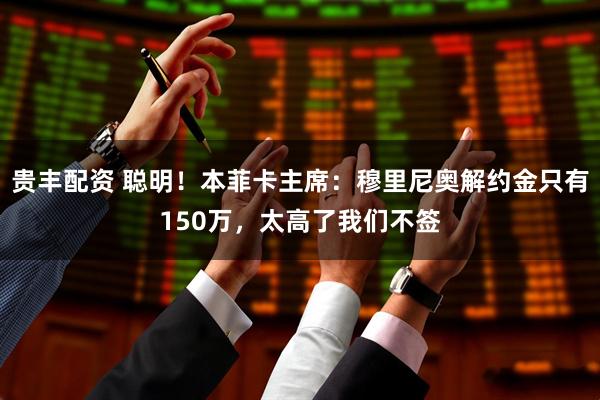 贵丰配资 聪明！本菲卡主席：穆里尼奥解约金只有150万，太高了我们不签