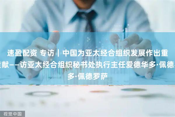 速盈配资 专访｜中国为亚太经合组织发展作出重大贡献——访亚太经合组织秘书处执行主任爱德华多·佩德罗萨