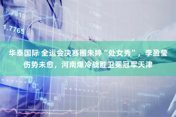 华泰国际 全运会决赛圈朱婷“处女秀”，李盈莹伤势未愈，河南爆冷战胜卫冕冠军天津