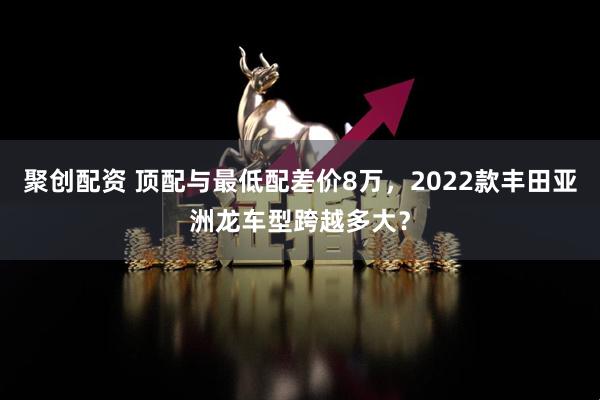 聚创配资 顶配与最低配差价8万，2022款丰田亚洲龙车型跨越多大？