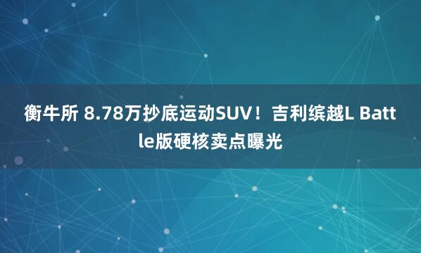 衡牛所 8.78万抄底运动SUV！吉利缤越L Battle版硬核卖点曝光
