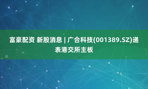 富豪配资 新股消息 | 广合科技(001389.SZ)递表港交所主板