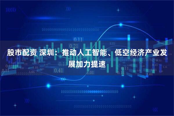 股市配资 深圳：推动人工智能、低空经济产业发展加力提速