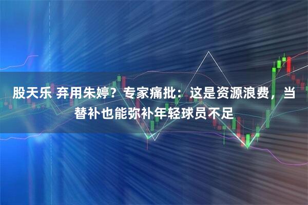 股天乐 弃用朱婷？专家痛批：这是资源浪费，当替补也能弥补年轻球员不足
