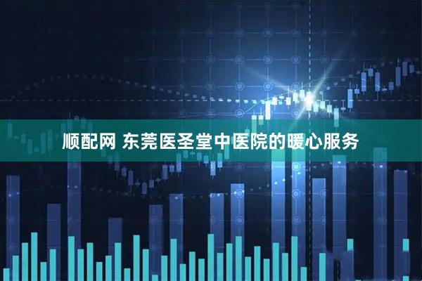 顺配网 东莞医圣堂中医院的暖心服务