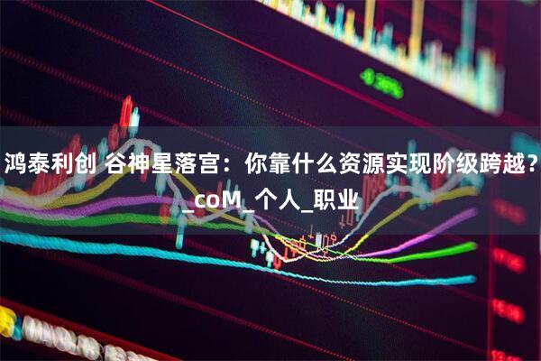 鸿泰利创 谷神星落宫：你靠什么资源实现阶级跨越？_coM_个人_职业