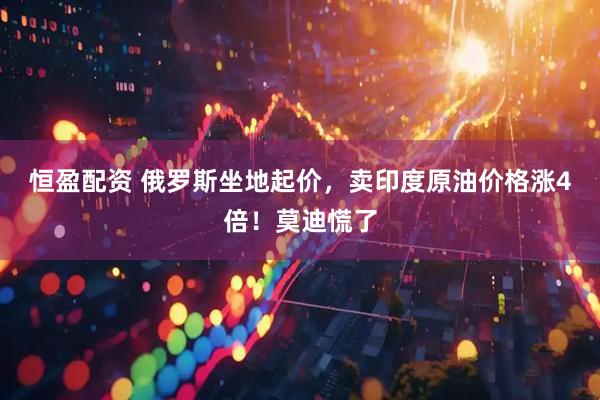 恒盈配资 俄罗斯坐地起价，卖印度原油价格涨4倍！莫迪慌了