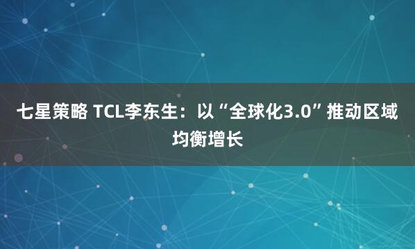 七星策略 TCL李东生：以“全球化3.0”推动区域均衡增长
